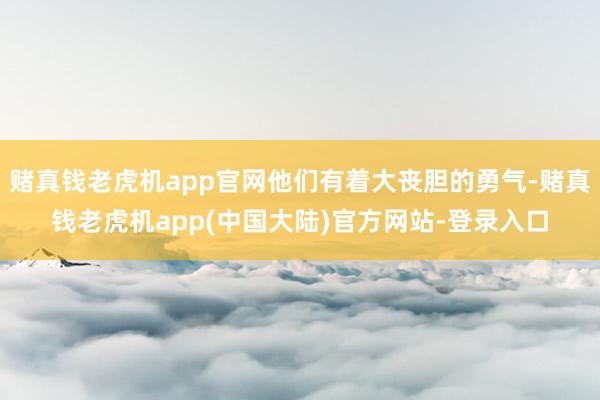 赌真钱老虎机app官网他们有着大丧胆的勇气-赌真钱老虎机app(中国大陆)官方网站-登录入口