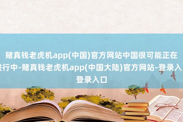 赌真钱老虎机app(中国)官方网站中国很可能正在进行中-赌真钱老虎机app(中国大陆)官方网站-登录入口