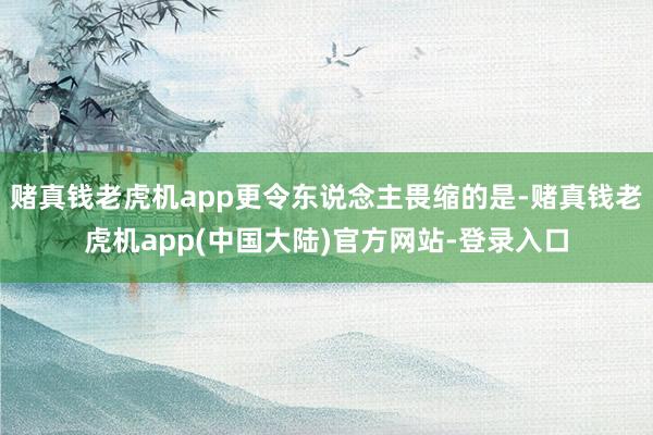 赌真钱老虎机app更令东说念主畏缩的是-赌真钱老虎机app(中国大陆)官方网站-登录入口