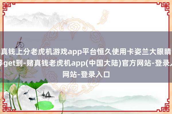 真钱上分老虎机游戏app平台恒久使用卡姿兰大眼睛卤莽get到-赌真钱老虎机app(中国大陆)官方网站-登录入口