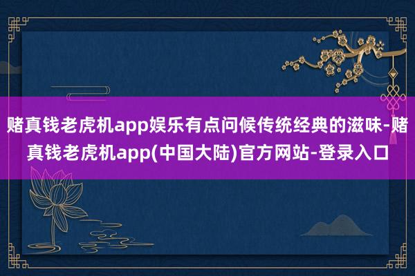 赌真钱老虎机app娱乐有点问候传统经典的滋味-赌真钱老虎机app(中国大陆)官方网站-登录入口