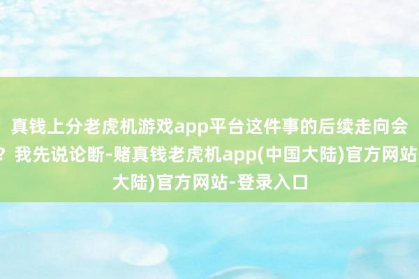 真钱上分老虎机游戏app平台这件事的后续走向会如何样呢？我先说论断-赌真钱老虎机app(中国大陆)官方网站-登录入口