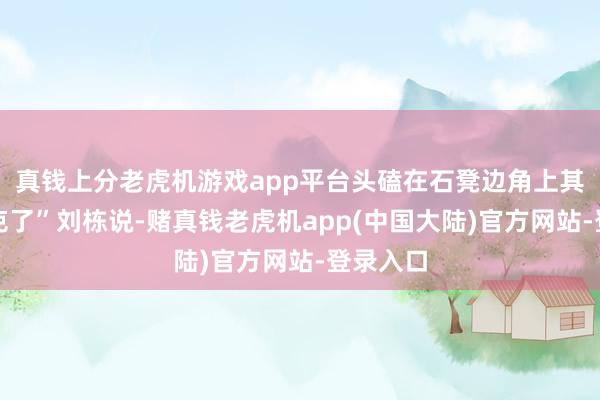 真钱上分老虎机游戏app平台头磕在石凳边角上　　其时就休克了”　　刘栋说-赌真钱老虎机app(中国大陆)官方网站-登录入口