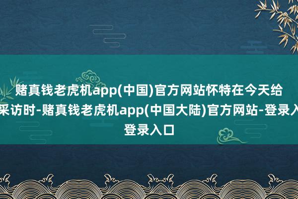 赌真钱老虎机app(中国)官方网站　　怀特在今天给与采访时-赌真钱老虎机app(中国大陆)官方网站-登录入口