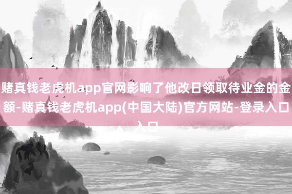 赌真钱老虎机app官网影响了他改日领取待业金的金额-赌真钱老虎机app(中国大陆)官方网站-登录入口