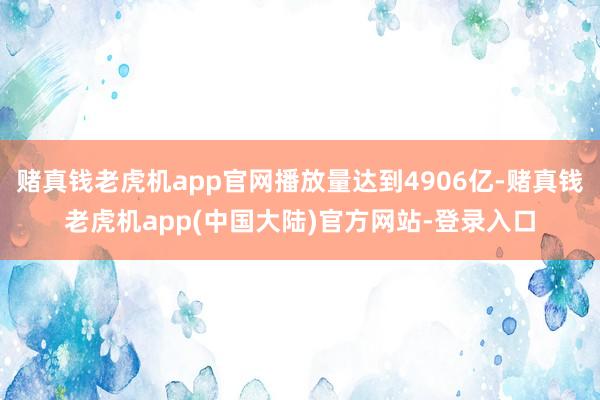 赌真钱老虎机app官网播放量达到4906亿-赌真钱老虎机app(中国大陆)官方网站-登录入口