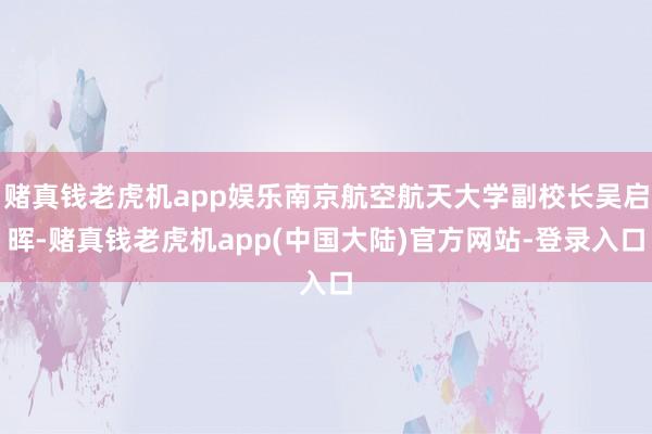 赌真钱老虎机app娱乐南京航空航天大学副校长吴启晖-赌真钱老虎机app(中国大陆)官方网站-登录入口