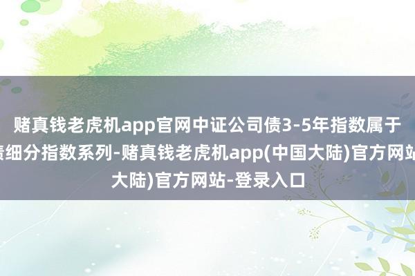 赌真钱老虎机app官网中证公司债3-5年指数属于中证公司债细分指数系列-赌真钱老虎机app(中国大陆)官方网站-登录入口