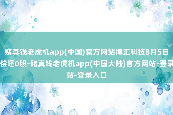 赌真钱老虎机app(中国)官方网站博汇科技8月5日融券偿还0股-赌真钱老虎机app(中国大陆)官方网站-登录入口