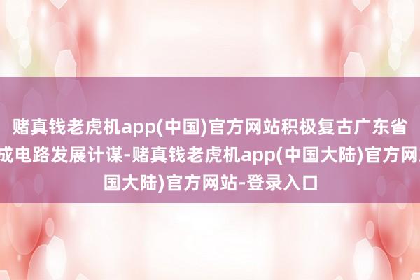 赌真钱老虎机app(中国)官方网站积极复古广东省半导体及集成电路发展计谋-赌真钱老虎机app(中国大陆)官方网站-登录入口