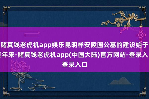 赌真钱老虎机app娱乐昆明祥安陵园公墓的建设始于近年来-赌真钱老虎机app(中国大陆)官方网站-登录入口