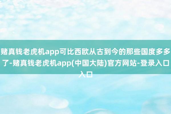 赌真钱老虎机app可比西欧从古到今的那些国度多多了-赌真钱老虎机app(中国大陆)官方网站-登录入口