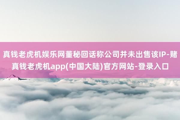 真钱老虎机娱乐网董秘回话称公司并未出售该IP-赌真钱老虎机app(中国大陆)官方网站-登录入口