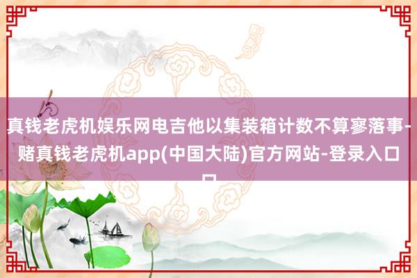 真钱老虎机娱乐网电吉他以集装箱计数不算寥落事-赌真钱老虎机app(中国大陆)官方网站-登录入口