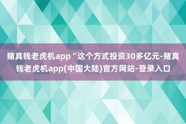 赌真钱老虎机app“这个方式投资30多亿元-赌真钱老虎机app(中国大陆)官方网站-登录入口