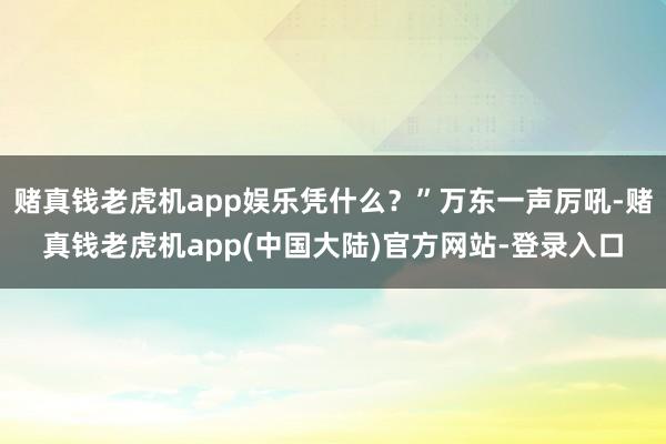 赌真钱老虎机app娱乐凭什么？”万东一声厉吼-赌真钱老虎机app(中国大陆)官方网站-登录入口