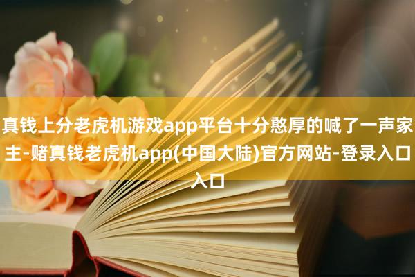 真钱上分老虎机游戏app平台十分憨厚的喊了一声家主-赌真钱老虎机app(中国大陆)官方网站-登录入口