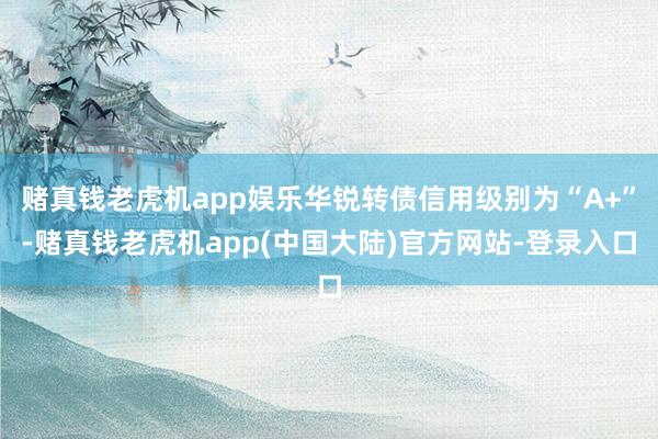 赌真钱老虎机app娱乐华锐转债信用级别为“A+”-赌真钱老虎机app(中国大陆)官方网站-登录入口