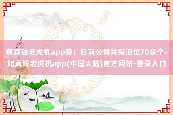 赌真钱老虎机app答：目前公司共有泊位70余个-赌真钱老虎机app(中国大陆)官方网站-登录入口