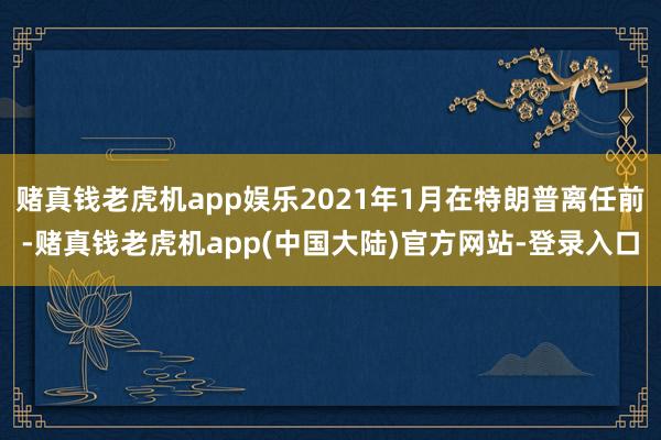 赌真钱老虎机app娱乐2021年1月在特朗普离任前-赌真钱老虎机app(中国大陆)官方网站-登录入口