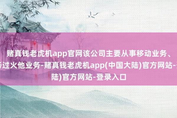 赌真钱老虎机app官网该公司主要从事移动业务、固网业务过火他业务-赌真钱老虎机app(中国大陆)官方网站-登录入口