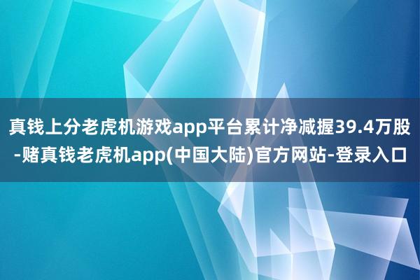 真钱上分老虎机游戏app平台累计净减握39.4万股-赌真钱老虎机app(中国大陆)官方网站-登录入口