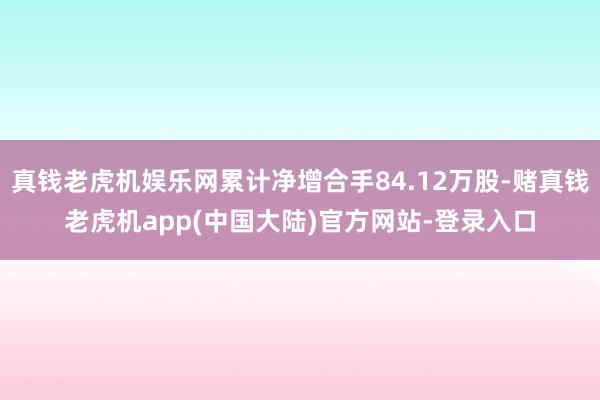 真钱老虎机娱乐网累计净增合手84.12万股-赌真钱老虎机app(中国大陆)官方网站-登录入口