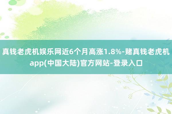 真钱老虎机娱乐网近6个月高涨1.8%-赌真钱老虎机app(中国大陆)官方网站-登录入口