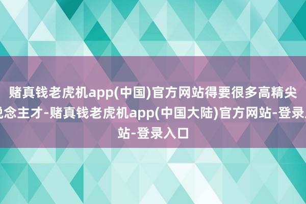 赌真钱老虎机app(中国)官方网站得要很多高精尖东说念主才-赌真钱老虎机app(中国大陆)官方网站-登录入口