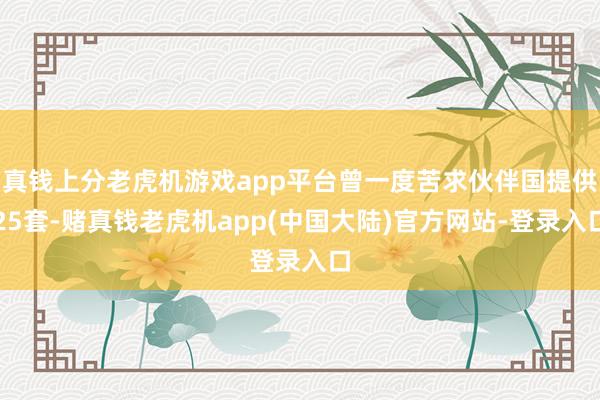 真钱上分老虎机游戏app平台曾一度苦求伙伴国提供25套-赌真钱老虎机app(中国大陆)官方网站-登录入口