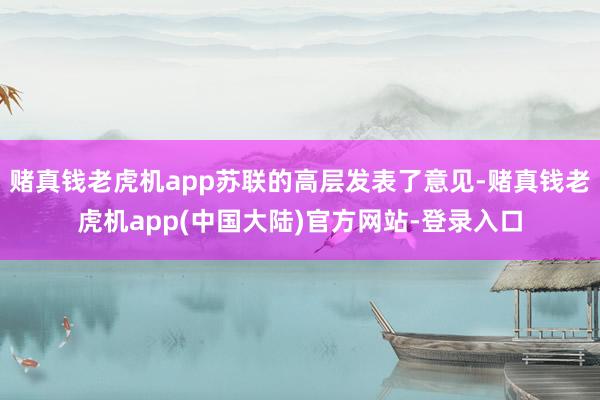 赌真钱老虎机app苏联的高层发表了意见-赌真钱老虎机app(中国大陆)官方网站-登录入口