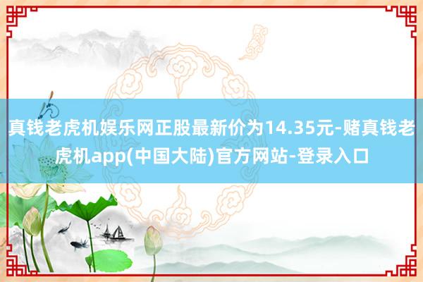 真钱老虎机娱乐网正股最新价为14.35元-赌真钱老虎机app(中国大陆)官方网站-登录入口