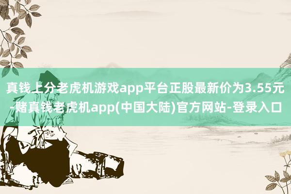 真钱上分老虎机游戏app平台正股最新价为3.55元-赌真钱老虎机app(中国大陆)官方网站-登录入口