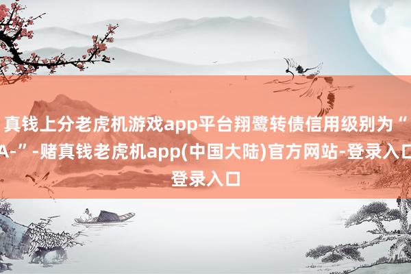 真钱上分老虎机游戏app平台翔鹭转债信用级别为“A-”-赌真钱老虎机app(中国大陆)官方网站-登录入口