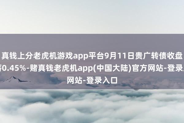 真钱上分老虎机游戏app平台9月11日贵广转债收盘着落0.45%-赌真钱老虎机app(中国大陆)官方网站-登录入口