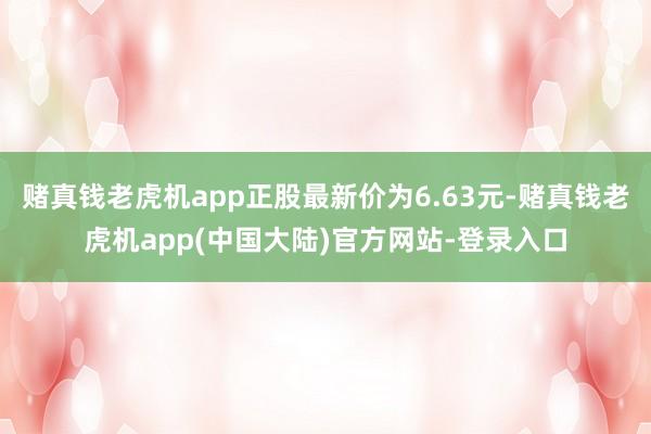 赌真钱老虎机app正股最新价为6.63元-赌真钱老虎机app(中国大陆)官方网站-登录入口