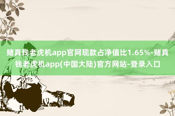 赌真钱老虎机app官网现款占净值比1.65%-赌真钱老虎机app(中国大陆)官方网站-登录入口