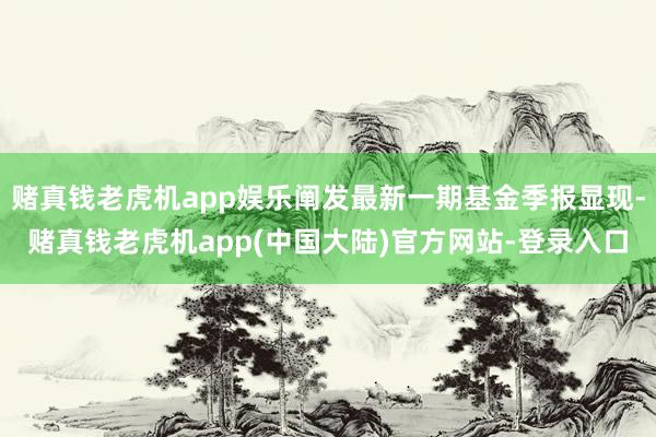 赌真钱老虎机app娱乐阐发最新一期基金季报显现-赌真钱老虎机app(中国大陆)官方网站-登录入口