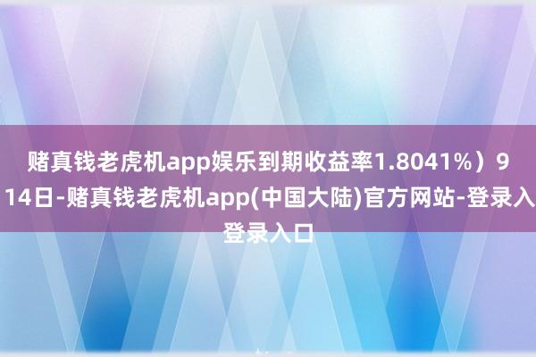 赌真钱老虎机app娱乐到期收益率1.8041%）9月14日-赌真钱老虎机app(中国大陆)官方网站-登录入口