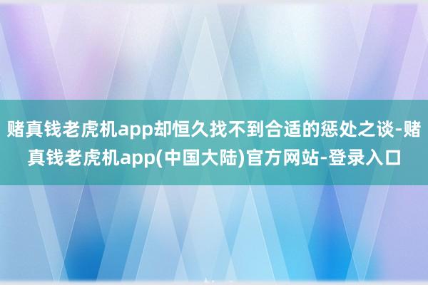 赌真钱老虎机app却恒久找不到合适的惩处之谈-赌真钱老虎机app(中国大陆)官方网站-登录入口