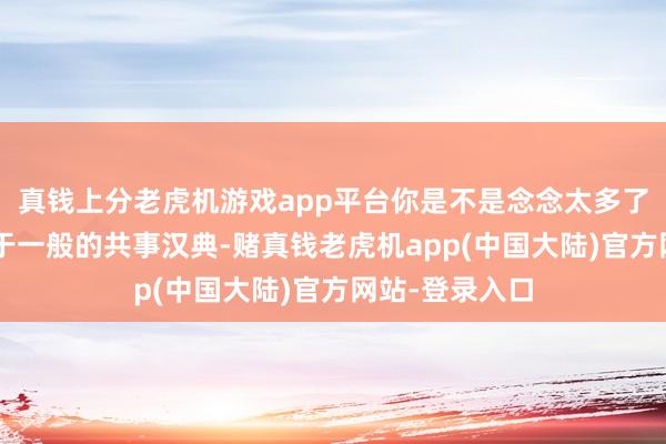 真钱上分老虎机游戏app平台你是不是念念太多了？”“我们等于一般的共事汉典-赌真钱老虎机app(中国大陆)官方网站-登录入口