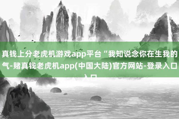 真钱上分老虎机游戏app平台“我知说念你在生我的气-赌真钱老虎机app(中国大陆)官方网站-登录入口