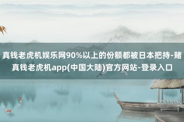 真钱老虎机娱乐网90%以上的份额都被日本把持-赌真钱老虎机app(中国大陆)官方网站-登录入口