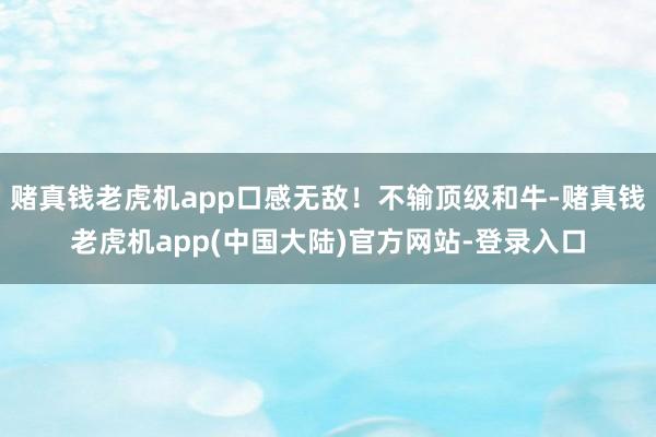 赌真钱老虎机app口感无敌！不输顶级和牛-赌真钱老虎机app(中国大陆)官方网站-登录入口