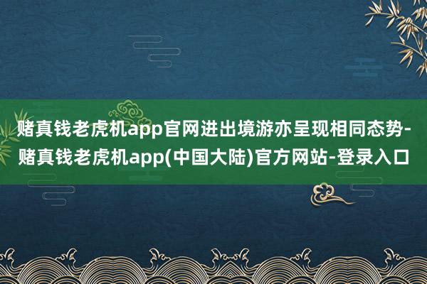 赌真钱老虎机app官网　　进出境游亦呈现相同态势-赌真钱老虎机app(中国大陆)官方网站-登录入口