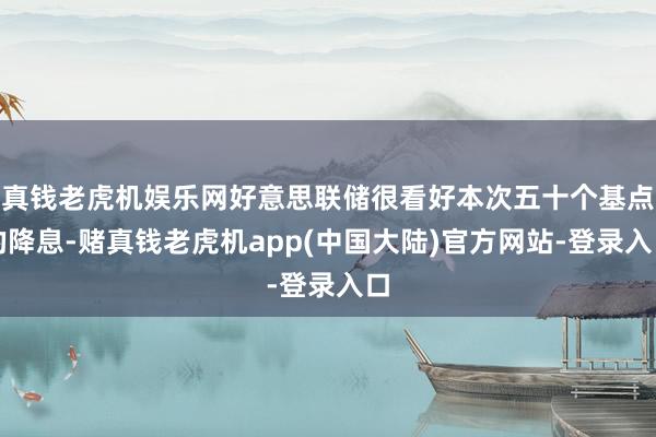 真钱老虎机娱乐网好意思联储很看好本次五十个基点的降息-赌真钱老虎机app(中国大陆)官方网站-登录入口