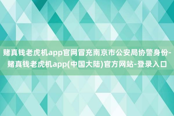 赌真钱老虎机app官网冒充南京市公安局协警身份-赌真钱老虎机app(中国大陆)官方网站-登录入口