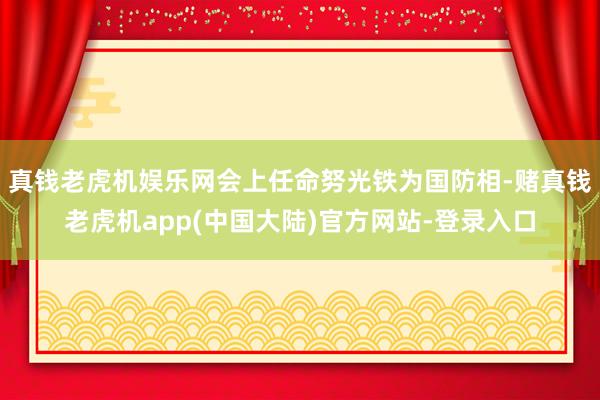 真钱老虎机娱乐网会上任命努光铁为国防相-赌真钱老虎机app(中国大陆)官方网站-登录入口