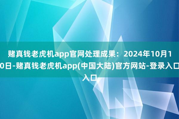 赌真钱老虎机app官网处理成果：2024年10月10日-赌真钱老虎机app(中国大陆)官方网站-登录入口