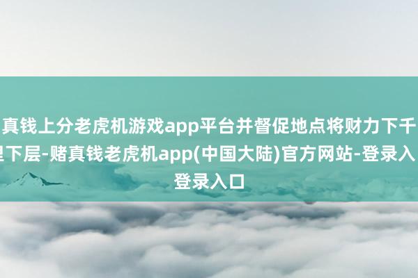 真钱上分老虎机游戏app平台并督促地点将财力下千里下层-赌真钱老虎机app(中国大陆)官方网站-登录入口